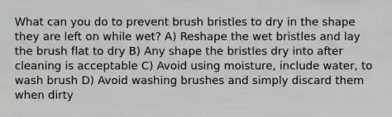 What can you do to prevent brush bristles to dry in the shape they are left on while wet? A) Reshape the wet bristles and lay the brush flat to dry B) Any shape the bristles dry into after cleaning is acceptable C) Avoid using moisture, include water, to wash brush D) Avoid washing brushes and simply discard them when dirty