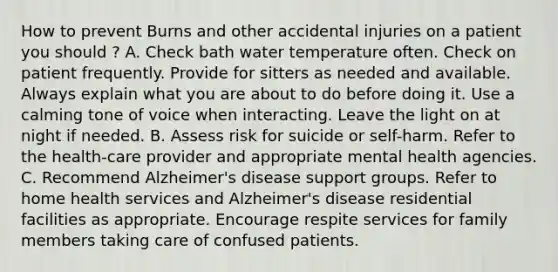 How to prevent Burns and other accidental injuries on a patient you should ? A. Check bath water temperature often. Check on patient frequently. Provide for sitters as needed and available. Always explain what you are about to do before doing it. Use a calming tone of voice when interacting. Leave the light on at night if needed. B. Assess risk for suicide or self-harm. Refer to the health-care provider and appropriate mental health agencies. C. Recommend Alzheimer's disease support groups. Refer to home health services and Alzheimer's disease residential facilities as appropriate. Encourage respite services for family members taking care of confused patients.