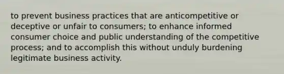 to prevent business practices that are anticompetitive or deceptive or unfair to consumers; to enhance informed consumer choice and public understanding of the competitive process; and to accomplish this without unduly burdening legitimate business activity.