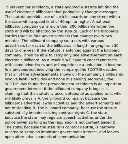 To prevent car accidents, a state adopted a statute limiting the use of electronic billboards that periodically change messages. The statute prohibits use of such billboards on any street within the state with a speed limit of 40mph or higher. A national billboard company owns more than 200 billboards within the state and will be affected by the statute. Each of the billboards carries three to four advertisements that change every two minutes. The billboard company contracts with various advertisers for each of the billboards in length ranging from 30 days to one year. If the statute is enforced against the billboard company, it will be able to carry only one advertisement on each electronic billboard. As a result it will have to cancel contracts with some advertisers and will experience a reduction in income. In a previous suit involving the company, the SCOTUS decided that all of the advertisements shown on the company's billboards involve lawful activities and none misleading. Moreover, the SCOTUS has found that preventing car accidents is an important government interest. If the billboard company brings suit claiming that the statute is unconstitutional as applied to it, who will likely prevail? A. the billboard company, because the billboards advertise lawful activities and the advertisements are not misleading B. The billboard company, because the statute substantially impairs existing contract rights C. the state, because the state may regulate speech activities under the police power so long as the regulation is not content based D. The state, because the statute is content neutral, is narrowly tailored to serve an important government interest, and leaves open alternative channels of communication