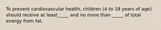 To prevent cardiovascular health, children (4 to 18 years of age) should receive at least_____ and no more than _____ of total energy from fat.