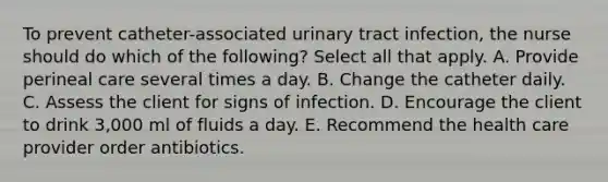 To prevent catheter-associated urinary tract infection, the nurse should do which of the following? Select all that apply. A. Provide perineal care several times a day. B. Change the catheter daily. C. Assess the client for signs of infection. D. Encourage the client to drink 3,000 ml of fluids a day. E. Recommend the health care provider order antibiotics.