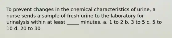 To prevent changes in the chemical characteristics of urine, a nurse sends a sample of fresh urine to the laboratory for urinalysis within at least _____ minutes. a. 1 to 2 b. 3 to 5 c. 5 to 10 d. 20 to 30