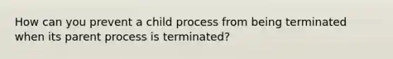 How can you prevent a child process from being terminated when its parent process is terminated?