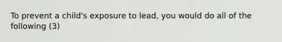 To prevent a child's exposure to lead, you would do all of the following (3)