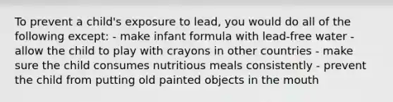 To prevent a child's exposure to lead, you would do all of the following except: - make infant formula with lead-free water - allow the child to play with crayons in other countries - make sure the child consumes nutritious meals consistently - prevent the child from putting old painted objects in <a href='https://www.questionai.com/knowledge/krBoWYDU6j-the-mouth' class='anchor-knowledge'>the mouth</a>