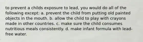 to prevent a childs exposure to lead, you would do all of the following except: a. prevent the child from putting old painted objects in the mouth. b. allow the child to play with crayons made in other countries. c. make sure the child consumes nutritious meals consistently. d. make infant formula with lead-free water.