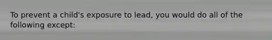 To prevent a child's exposure to lead, you would do all of the following except: