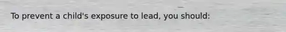 To prevent a child's exposure to lead, you should: