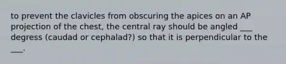 to prevent the clavicles from obscuring the apices on an AP projection of the chest, the central ray should be angled ___ degress (caudad or cephalad?) so that it is perpendicular to the ___.