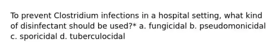 To prevent Clostridium infections in a hospital setting, what kind of disinfectant should be used?* a. fungicidal b. pseudomonicidal c. sporicidal d. tuberculocidal