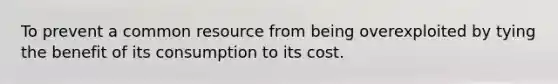 To prevent a common resource from being overexploited by tying the benefit of its consumption to its cost.