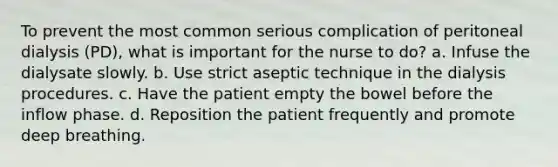 To prevent the most common serious complication of peritoneal dialysis (PD), what is important for the nurse to do? a. Infuse the dialysate slowly. b. Use strict aseptic technique in the dialysis procedures. c. Have the patient empty the bowel before the inflow phase. d. Reposition the patient frequently and promote deep breathing.