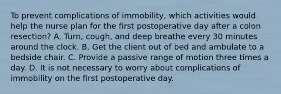 To prevent complications of immobility, which activities would help the nurse plan for the first postoperative day after a colon resection? A. Turn, cough, and deep breathe every 30 minutes around the clock. B. Get the client out of bed and ambulate to a bedside chair. C. Provide a passive range of motion three times a day. D. It is not necessary to worry about complications of immobility on the first postoperative day.