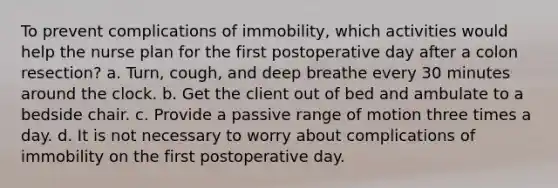 To prevent complications of immobility, which activities would help the nurse plan for the first postoperative day after a colon resection? a. Turn, cough, and deep breathe every 30 minutes around the clock. b. Get the client out of bed and ambulate to a bedside chair. c. Provide a passive range of motion three times a day. d. It is not necessary to worry about complications of immobility on the first postoperative day.