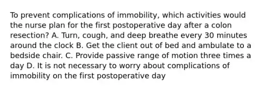 To prevent complications of immobility, which activities would the nurse plan for the first postoperative day after a colon resection? A. Turn, cough, and deep breathe every 30 minutes around the clock B. Get the client out of bed and ambulate to a bedside chair. C. Provide passive range of motion three times a day D. It is not necessary to worry about complications of immobility on the first postoperative day