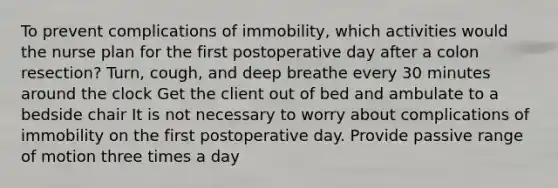 To prevent complications of immobility, which activities would the nurse plan for the first postoperative day after a colon resection? Turn, cough, and deep breathe every 30 minutes around the clock Get the client out of bed and ambulate to a bedside chair It is not necessary to worry about complications of immobility on the first postoperative day. Provide passive range of motion three times a day