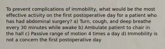 To prevent complications of immobility, what would be the most effective activity on the first postoperative day for a patient who has had abdominal surgery? a) Turn, cough, and deep breathe every 30 minutes while awake b) Ambulate patient to chair in the hall c) Passive range of motion 4 times a day d) Immobility is not a concern the first postoperative day