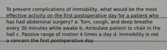 To prevent complications of immobility, what would be the most effective activity on the first postoperative day for a patient who has had abdominal surgery? a. Turn, cough, and deep breathe every 30 minutes while awake b. Ambulate patient to chair in the hall c. Passive range of motion 4 times a day d. Immobility is not a concern the first postoperative day