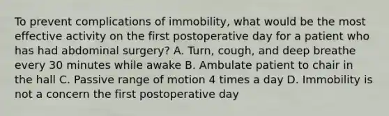 To prevent complications of immobility, what would be the most effective activity on the first postoperative day for a patient who has had abdominal surgery? A. Turn, cough, and deep breathe every 30 minutes while awake B. Ambulate patient to chair in the hall C. Passive range of motion 4 times a day D. Immobility is not a concern the first postoperative day