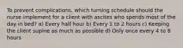 To prevent complications, which turning schedule should the nurse implement for a client with ascites who spends most of the day in bed? a) Every half hour b) Every 1 to 2 hours c) Keeping the client supine as much as possible d) Only once every 4 to 8 hours