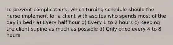 To prevent complications, which turning schedule should the nurse implement for a client with ascites who spends most of the day in bed? a) Every half hour b) Every 1 to 2 hours c) Keeping the client supine as much as possible d) Only once every 4 to 8 hours