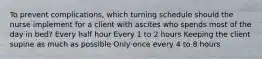 To prevent complications, which turning schedule should the nurse implement for a client with ascites who spends most of the day in bed? Every half hour Every 1 to 2 hours Keeping the client supine as much as possible Only once every 4 to 8 hours