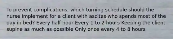 To prevent complications, which turning schedule should the nurse implement for a client with ascites who spends most of the day in bed? Every half hour Every 1 to 2 hours Keeping the client supine as much as possible Only once every 4 to 8 hours