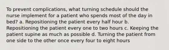 To prevent complications, what turning schedule should the nurse implement for a patient who spends most of the day in bed? a. Repositioning the patient every half hour b. Repositioning the patient every one to two hours c. Keeping the patient supine as much as possible d. Turning the patient from one side to the other once every four to eight hours