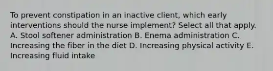 To prevent constipation in an inactive client, which early interventions should the nurse implement? Select all that apply. A. Stool softener administration B. Enema administration C. Increasing the fiber in the diet D. Increasing physical activity E. Increasing fluid intake