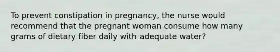 To prevent constipation in pregnancy, the nurse would recommend that the pregnant woman consume how many grams of dietary fiber daily with adequate water?