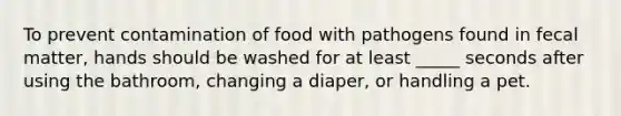 To prevent contamination of food with pathogens found in fecal matter, hands should be washed for at least _____ seconds after using the bathroom, changing a diaper, or handling a pet.