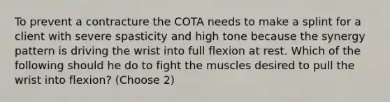 To prevent a contracture the COTA needs to make a splint for a client with severe spasticity and high tone because the synergy pattern is driving the wrist into full flexion at rest. Which of the following should he do to fight the muscles desired to pull the wrist into flexion? (Choose 2)