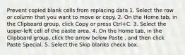 Prevent copied blank cells from replacing data 1. Select the row or column that you want to move or copy. 2. On the Home tab, in the Clipboard group, click Copy or press Ctrl+C. 3. Select the upper-left cell of the paste area. 4. On the Home tab, in the Clipboard group, click the arrow below Paste , and then click Paste Special. 5. Select the Skip blanks check box.