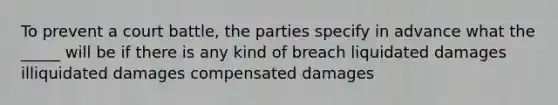 To prevent a court battle, the parties specify in advance what the _____ will be if there is any kind of breach liquidated damages illiquidated damages compensated damages