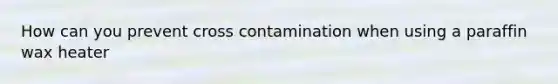 How can you prevent cross contamination when using a paraffin wax heater