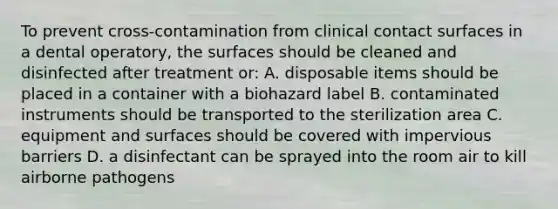 To prevent cross-contamination from clinical contact surfaces in a dental operatory, the surfaces should be cleaned and disinfected after treatment or: A. disposable items should be placed in a container with a biohazard label B. contaminated instruments should be transported to the sterilization area C. equipment and surfaces should be covered with impervious barriers D. a disinfectant can be sprayed into the room air to kill airborne pathogens