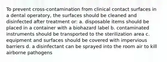 To prevent cross-contamination from clinical contact surfaces in a dental operatory, the surfaces should be cleaned and disinfected after treatment or: a. disposable items should be placed in a container with a biohazard label b. contaminated instruments should be transported to the sterilization area c. equipment and surfaces should be covered with impervious barriers d. a disinfectant can be sprayed into the room air to kill airborne pathogens