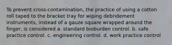 To prevent cross-contamination, the practice of using a cotton roll taped to the bracket tray for wiping debridement instruments, instead of a gauze square wrapped around the finger, is considered a. standard bioburden control. b. safe practice control. c. engineering control. d. work practice control