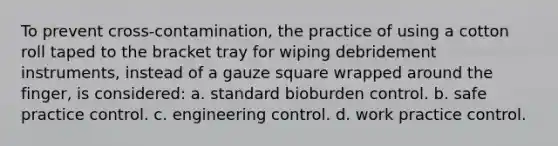 To prevent cross-contamination, the practice of using a cotton roll taped to the bracket tray for wiping debridement instruments, instead of a gauze square wrapped around the finger, is considered: a. standard bioburden control. b. safe practice control. c. engineering control. d. work practice control.