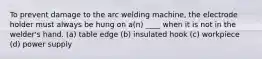 To prevent damage to the arc welding machine, the electrode holder must always be hung on a(n) ____ when it is not in the welder's hand. (a) table edge (b) insulated hook (c) workpiece (d) power supply