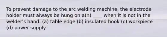 To prevent damage to the arc welding machine, the electrode holder must always be hung on a(n) ____ when it is not in the welder's hand. (a) table edge (b) insulated hook (c) workpiece (d) power supply