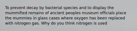 To prevent decay by bacterial species and to display the mummified remains of ancient peoples museum officials place the mummies in glass cases where oxygen has been replaced with nitrogen gas. Why do you think nitrogen is used