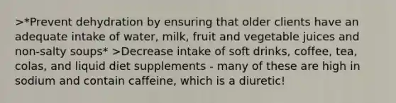 >*Prevent dehydration by ensuring that older clients have an adequate intake of water, milk, fruit and vegetable juices and non-salty soups* >Decrease intake of soft drinks, coffee, tea, colas, and liquid diet supplements - many of these are high in sodium and contain caffeine, which is a diuretic!