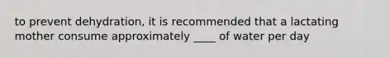 to prevent dehydration, it is recommended that a lactating mother consume approximately ____ of water per day