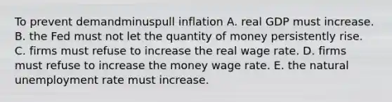 To prevent demandminuspull inflation A. real GDP must increase. B. the Fed must not let the quantity of money persistently rise. C. firms must refuse to increase the real wage rate. D. firms must refuse to increase the money wage rate. E. the natural unemployment rate must increase.