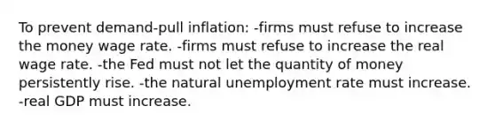 To prevent demand-pull inflation: -firms must refuse to increase the money wage rate. -firms must refuse to increase the real wage rate. -the Fed must not let the quantity of money persistently rise. -the natural unemployment rate must increase. -real GDP must increase.