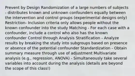 Prevent by Design Randomization of a large numbers of subjects - distributes known and unknown confounders equally between the intervention and control groups (experimental designs only) Restriction- Inclusion criteria only allows people without the known confounder into the study Matching - For each case with a confounder, include a control who also has the known confounder Control through Analysis Stratification - Analyze results by breaking the study into subgroups based on presence or absence of the potential confounder Standardization - Obtain summary measure through use of adjustment Multivariate analysis (e.g., regression, ANOVA) - Simultaneously take several variables into account during the analysis (details are beyond the scope of this class!)