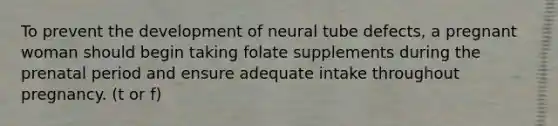 To prevent the development of neural tube defects, a pregnant woman should begin taking folate supplements during the prenatal period and ensure adequate intake throughout pregnancy. (t or f)