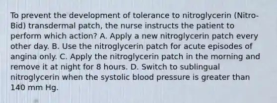 To prevent the development of tolerance to nitroglycerin (Nitro-Bid) transdermal patch, the nurse instructs the patient to perform which action? A. Apply a new nitroglycerin patch every other day. B. Use the nitroglycerin patch for acute episodes of angina only. C. Apply the nitroglycerin patch in the morning and remove it at night for 8 hours. D. Switch to sublingual nitroglycerin when the systolic blood pressure is greater than 140 mm Hg.